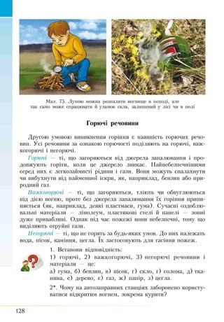 Мал. 75. Лупою можна розпалити вогнище в поході, але
так само може спрацювати й уламок скла, залишений у лісі чи в полі
Горючі речовини
Другою умовою виникнення горіння є наявність горючих речо­
вин. Усі речовини за ознакою горючості поділяють на горючі, важ-
когорючі і негорючі.
Горючі — ті, що загоряються від джерела запалювання і про­
довжують горіти, коли це джерело зникає. Найнебезпечніпшми
серед них є легкозаймисті рідини і гази. Вони можуть спалахнути
чи вибухнути від найменшої іскри, як, наприклад, бензин або при­
родний газ.
Важкогорючі — ті, що загоряються, тліють чи обвуглюються
під дією вогню, проте без джерела запалювання їх горіння припи­
няється (як, наприклад, деякі пластмаси, гума). Сучасні оздоблю­
вальні матеріали — лінолеум, пластикові стелі й панелі — зовні
дуже привабливі. Однак під час пожежі вони небезпечні, тому що
виділяють отруйні гази.
Негорючі — ті, що не горять за будь-яких умов. До них належать
вода, пісок, каміння, цегла. їх застосовують для гасіння пожеж.
1. Встанови відповідність:
1) горючі, 2) важкогорючі, 3) негорючі речовини і
матеріали — це:
а) гума, б) бензин, в) пісок, г) скло, ґ) солома, д) тка­
нина, е) дерево, є) газ, ж) папір, з) цегла.
2*. Чому на автозаправних станціях заборонено користу­
ватися відкритим вогнем, зокрема курити?
128
 