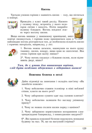 Кисень
газу, що міститьсяТретьою умовою горіння є наявність кисню
в повітрі.
Проведіть у класі такий дослід. Насипте
у склянку піску, встроміть у нього недо­
гарок свічки і запаліть. Потім накрийте
склянку блюдцем. Вогонь невдовзі згас­
не через нестачу кисню.
Якщо вогонь виникає у замкненому приміщенні, вміст
повітрі зменшується, і горіння може припинитися само И Ч
найшвидше вогонь розгоряється там, де необмежена кількість кисню
і горючих матеріалів, наприклад, у лісі.
1. Вогонь можна загасити, накинувши на нього цупку
тканину, килим, ковдру, якщо вони не синтетичні. Яка
умова горіння при цьому зникає?
2*. Чому вогонь спалахує з більшою силою, коли відчи­
няють двері, вікно?
£
Там, де є умови для виникнення горіння,
слід бути особливо обережним з відкритим вогнем!
Пожежна безпека в оселі
Дайте відповіді на запитання і складіть пам’ятку «Як
запобігти пожежі»:
1. Чому небезпечно ставити телевізор в ніші меблевої
стінки, класти на нього речі?
2. Чому заборонено сушити одяг над газовою плитою?
3. Чому небезпечно залишати без нагляду увімкнену
праску?
4. Чому не можна стелити килим поряд з каміном?
5. Чому заборонено користуватися несправними елек­
троприладами (наприклад, з пошкодженим шнуром)?
б*. Які правила пожежної безпеки порушують мешканці
будинку на мал. 76, що на наступній сторінці?
129
 