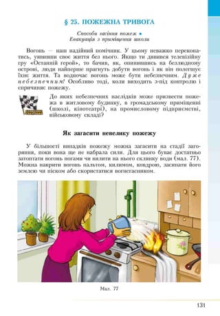 Способи гасіння пожеж •
Евакуація з приміщення школи
Вогонь — наш надійний помічник. У цьому неважко перекона­
тись, уявивши своє життя без нього. Якщо ти дивився телевізійну
гру «Останній герой», то бачив, як, опинившись на безлюдному
острові, люди найперше прагнуть добути вогонь і як він полегшує
їхнє життя. Та водночас вогонь може бути небезпечним. Д у же
н е б е з п е ч н и м ! Особливо тоді, коли виходить з-під контролю і
спричиняє пожежу.
До яких небезпечних наслідків може призвести поже­
жа в житловому будинку, в громадському приміщенні
(школі, кінотеатрі), на промисловому підприємстві,
військовому складі?
§ 25. ПОЖЕЖНА ТРИВОГА
Як загасити невелику пожежу
У більшості випадків пожежу можна загасити на стадії заго­
ряння, поки вона ще не набрала сили. Для цього буває достатньо
затоптати вогонь ногами чи вилити на нього склянку води (мал. 77).
Можна накрити вогонь пальтом, килимом, ковдрою, засипати його
землею чи піском або скористатися вогнегасником.
Мал. 77
131
 