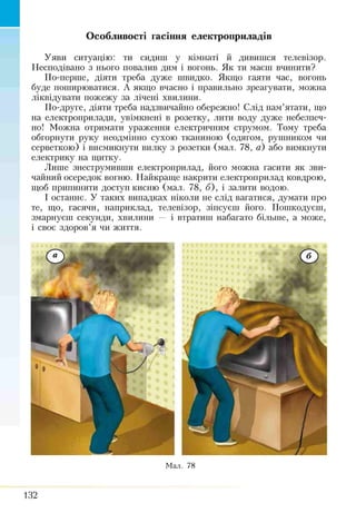 Особливості гасіння електроприладів
Уяви ситуацію: ти сидиш у кімнаті й дивишся телевізор.
Несподівано з нього повалив дим і вогонь. Як ти маєш вчинити?
По-перше, діяти треба дуже швидко. Якщо гаяти час, вогонь
буде поширюватися. А якщо вчасно і правильно зреагувати, можна
ліквідувати пожежу за лічені хвилини.
По-друге, діяти треба надзвичайно обережно! Слід пам’ятати, що
на електроприлади, увімкнені в розетку, лити воду дуже небезпеч­
но! Можна отримати ураження електричним струмом. Тому треба
обгорнути руку неодмінно сухою тканиною (одягом, рушником чи
серветкою) і висмикнути вилку з розетки (мал. 78, а) або вимкнути
електрику на щитку.
Лише знеструмпвши електроприлад, його можна гасити як зви­
чайний осередок вогню. Найкраще накрити електроприлад ковдрою,
щоб припинити доступ кисню (мал. 78, б), і залити водою.
І останнє. У таких випадках ніколи не слід вагатися, думати про
те, що, гасячи, наприклад, телевізор, зіпсуєш його. Пошкодуєш,
змарнуєш секунди, хвилини — і втратиш набагато більше, а може,
і своє здоров’я чи життя.
Мал. 78
132
 