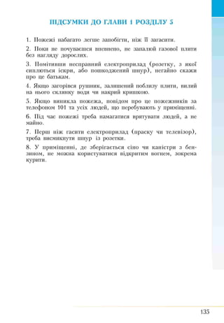 ПІДСУМКИ ДО ГЛАВИ 1 РОЗДІЛУ 5
1. Пожежі набагато легше запобігти, ніж її загасити.
2. Поки не почуваєшся впевнено, не запалюй газової плити
без нагляду дорослих.
3. Помітивши несправний електроприлад (розетку, з якої
сиплються іскри, або пошкоджений шнур), негайно скажи
про це батькам.
4. Якщо загорівся рушник, залишений поблизу плити, вилий
на нього склянку води чи накрий кришкою.
5. Якщо виникла пожежа, повідом про це пожежників за
телефоном 101 та усіх людей, що перебувають у приміщенні.
6. Під час пожежі треба намагатися врятувати людей, а не
майно.
7. Перш ніж гасити електроприлад (праску чи телевізор),
треба висмикнути шнур із розетки.
8. У приміщенні, де зберігається сіно чи каністри з бен­
зином, не можна користуватися відкритим вогнем, зокрема
курити.
135
 