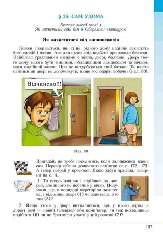 § 26. САМ УДОМА
Безпека твоєї оселі •
Я к захистити свій дім • Обережно: «конкурс»!
Як захиститися від зловмисників
Кожен сподівається, що стіни рідного дому надійно захистять
його спокій і майно. Але для цього слід подбати про заходи безпеки.
Найбільш уразливими місцями є вікна, двері, балкони. Двері тво­
го дому мають бути міцними, обладнаними ланцюжком та вічком,
мати надійний замок. Про це потурбуються твої батьки. Та навіть
найміцніші двері не допоможуть, якщо господарі необачні (мал. 80).
Відчинено!!!
Мал. 80

Пригадай, як треба поводитись, коли залишаєшся вдома
сам. Перевір себе за допомогою пам’ятки на с. 172—173.
А тепер пограй у крос-тест. Якщо забув правила, зазир­
ни на с. 4.
1. Ти почув дзвінок і підійшов до две­
рей, але нічого не побачив у вічко. Поду­
маєш, що в коридорі перегоріла лампоч­
ка, і відчиниш двері (4) чи запитаєш, хто
там (5)?
2. Якщо хтось у дворі вихваляється, що у нього вдома є
дорогі речі — новий телевізор або комп’ютер, ти теж похвалишся
подібним (6) чи не братимеш участі у цій розмові (7)?
137
 
