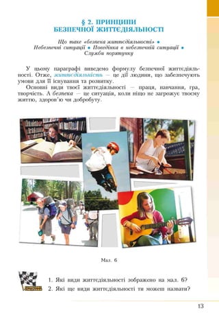 § 2. ПРИНЦИПИ
БЕЗПЕЧНОЇ ЖИТТЄДІЯЛЬНОСТІ
Що таке <<безпека життєдіяльності» •
Небезпечні ситуації • Поведінка в небезпечній ситуації •
Служби порятунку
У цьому параграфі виведемо формулу безпечної життєдіяль­
ності. Отже, життєдіяльність — це дії людини, що забезпечують
умови для її існування та розвитку.
Основні вили твоєї життєдіяльності — праця, навчання, гра,
творчість. А безпека — це ситуація, коли ніщо не загрожує твоєму
життю, здоров’ю чи добробуту.
Мал. 6
1. Які види життєдіяльності зображено на мал. 6?
2. Які ще види життєдіяльності ти можеш назвати?
13
 