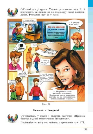 Об’єднайтесь у групи. Уважно розгляньте мал. 81 і
пригадайте, чи бачили ви по телевізору схожі повідом­
лення. Розкажіть про це у класі.
Фірма «Лис»
проводить конкурс.
Приз — комп’ютер. —Я виграю
комп’ютер]
Хто з'їв колобка:
ДІД, ІОН ЧКЛЯСІЧШ
Правильнукдгснидьповідомте
за телефоном: 8-800-4467890
Вартість 1їютйни розмови
ЗфгіМІ
Оцей?[
І — Мамо, у
нас для тебе
сюрпризі
— А ще
програли
обіцяні тобі
ролики.
— А мій подару­
нок на день наро­
дження — журнал
«Барвінок» фірма
«Лис» не з ’їла?Г—Ми не ТЕ
виграли L
Ікомп’ютер. j
— «Барвінок» я вам
неодмінно передплачу.
Барвінкова школа виживання
навчить вас не потрапляти на
язичок усіляким «Лисам».
Мал. 81
Безпека в Інтернеті
Об’єднайтесь у групи і складіть пам’ятку «Правила
безпеки під час користування Інтернетом».
Порівняйте те, що у вас вийшло, з правилами на с. 173.
139
 