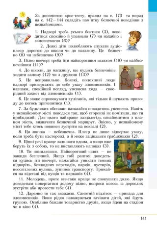 За допомогою крос-тесту, правил на с. 173 та порад
на с. 142 —144 складіть пам’ятку безпечної поведінки з
незнайомцями.
1. Надворі треба усього боятися (5), пово-
у дитися спокійно й упевнено (7) чи нахабно і
f самовпевнено (6)?
2. Деякі діти полюбляють слухати аудіо-
плеєр дорогою до школи чи до магазину. Це безпеч­
но (8) чи небезпечно (9)?
3. Пізно ввечері треба йти найкоротшим шляхом (10) чи найбез­
печнішим (11)?
4. До школи, до магазину, ще кудись безпечніше
ходити самому (12) чи з друзями (13)?
5. Це неправильно. Боязкі, полохливі люди
надворі привертають до себе увагу зловмисників. І
навпаки, спокійний погляд, упевнена хода — своє­
рідний захист від зловмисників (1).
6. Це може спровокувати хуліганів, які тільки й шукають приво­
ду до когось причепитися (1).
7. За будь-яких обставин намагайся поводитись упевнено. Навіть
у незнайомому місті поводься так, щоб сторонні не помітили, що ти
приїжджий. Для цього найкраще заздалегідь ознайомитися з пла­
ном міста, визначити безпечний маршрут. Звісно, у незнайомому
місті тебе хтось повинен зустріти на вокзалі (2).
8. Ця звичка — небезпечна. Плеєр не лише відвертає увагу,
коли треба бути насторожі, а й може зацікавити грабіжників (2).
9. Цінні речі краще зал ніпати вдома, а якщо вже
беруть їх з собою, то не виставляють напоказ (3).
10. Ти помиляєшся. Найкоротший шлях не
завжди безпечний. Якщо тобі раптом доведеть­
ся кудись іти ввечері, намагайся уникати темних
підворіть, безлюдних переходів, парків, пустирів,
неосвітлених вулиць, зупинок транспорту. Тримай­
ся на відстані від кущів та парканів (4).
11. Молодець, проте все-таки краще не спокушати долю. Якщо
доведеться повертатися додому пізно, попроси когось із дорослих
зустріти або провести тебе (4).
12. Даремно ти так вважаєш. Самотній підліток — принада для
зловмисників. Вони рідко наважуються зачіпати дітей, які йдуть
групою. Особливо бажане товариство друзів, якщо йдеш на стадіон
чи в кіно (4).
141
 