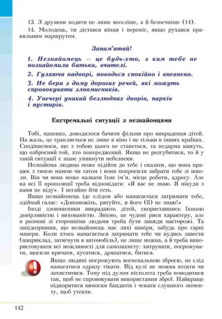 13. З друзями ходити не лише веселіше, а й безпечніше (14).
14. Молодець, ти дістався кінця і переміг, якщо рухався пра­
вильним маршрутом.
Запам’ятай!
1. Незнайомець — це будь-хт о, з ким тебе не
познайомили батьки, вчителі.
2. Гуляючи надворі, поводься спокійно і впевнено.
3. Не бери з дому дорогих речей, які можуть
спровокувати зловмисників.
4. Увечері уникай безлюдних дворів, парків
і пустирів.
Екстремальні ситуації з незнайомцями
Тобі, напевно, доводилося бачити фільми про викрадення дітей.
На жаль, це трапляється не лише в кіно і не тільки в інших країнах.
Сподіваємося, що з тобою цього не станеться, та недарма кажуть,
що озброєний той, хто попереджений. Якщо не розгубитися, то й у
такій ситуації є шанс уникнути небезпеки.
Незнайома людина може підійти до тебе і сказати, що вона пра­
цює з твоєю мамою чи татом і вони попросили забрати тебе зі шко­
ли. Він чи вона може назвати їхнє ім’я, місце роботи, адресу. Але
на всі її пропозиції треба відповідати: «Я вас не знаю. Я нікуди з
вами не піду». І негайно йти геть.
Якщо незнайомець іде слідом або намагається затримати тебе,
здіймай галас: «Допоможіть, рятуйте, я його (її) не знаю!»
Іноді зловмисники викрадають дітей, скориставшись їхньою
довірливістю і вихованістю. Звісно, це чудові риси характеру, але
в розмові зі сторонніми людьми треба бути завжди насторожі. Та
запідозривши, що незнайомець має лихі наміри, забудь про гарні
манери. Коли хтось намагається затримати тебе чи кудись завести
(наприклад, затягнути в автомобіль), не лише можна, а й треба вико­
ристовувати всі можливості для самозахисту: хитрувати, погрожува­
ти, щосили кричати, кусатися, дряпатися, битися.
Якщо людині погрожують вогнепальною зброєю, не слід
намагатися одразу тікати. Від кулі не можна втекти чи
захиститися. Тому під дулом пістолета треба поводитися
так, щоб не спровокувати використання зброї. Найкраще
підкоритися вимогам бандитів і чекати слушного момен­
ту, щоб утекти.
142
 