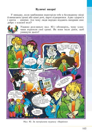 Вуличні шахраї
У випадку, коли грабіжники перестріли тебе в безлюдному місці
й вимагають гроші або цінні речі, варто підкоритися. Адже здоров’я
і життя — пінніші. Але чому люди нерідко віддають шахраям своє
добро з власної волі?
Уважно розгляньте мал. 83 і обговоріть, чому хлоп­
чики втратили свої гроші. Як вони мали діяти, щоб
уникнути цього?
— Х то вгадає, де кул ь­
ка, той всього за 5 гри­
вен ь м ож е ви грати 1ОС
гривень!
- З а 100
гривень я мамі
такий подарунок
t y куплю І
— Купуйте!
* У наш ій
^лотереї мож на
виграти міксер,
телевізор,, ^
пральну *»
маш ину
— Там
темно, обійдемо
освітленим боком
вулиці.
- Ти що, боїшся?! гаг — Не сумуй.
у Ті злодюги не
знайшли в потаємній
кишеньці мої 10 гривень,
і Купимо два букетики
^нарцисів нашим
І&^мамам.
— В ивер­
тай кишені.
l малечо!
Мал. 83. За матеріалами журналу «Барвінок»
143
 