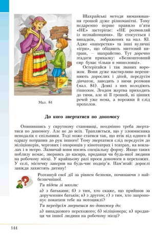 Шахрайські методи виманюван­
ня грошей дуже різноманітні. Тому
недаремно перше правило п’яти
«НЕ» застерігає: «НЕ розмовляй
із незнайомцями». Це стосується і
випадків, зображених на мал. 83.
Адже «наперстки» та інші вуличні
«ігри», що обіцяють миттєвий ви­
граш, — шахрайство. Тут доречно
згадати приказку: «Безкоштовний
сир буває тільки в мишоловці».
Остерігайся і так званих воро­
жок. Вони дуже настирливо перепи­
няють дорослих і дітей, передусім
дівчаток, заводять з ними розмови
(мал. 84). Деякі з них володіють
гіпнозом. Згодом жертва приходить
до тями, але ні її грошей, ні цінних
речей уже нема, а ворожки й слід
прохолов.
До кого звертатися по допомогу
Опинившись у скрутному становищі, неодмінно треба зверта­
тися по допомогу. Але не до всіх. Трапляється, що у зловмисника
неподалік є спільники. Тоді може статися так, що втік від одного й
одразу потрапив до рук іншого! Тому звертатися слід передусім до
міліціонерів, чергових і охоронців у кінотеатрах і театрах, на вокза­
лах і в метро. Зазвичай вони носять спеціальну форму. Якщо таких
поблизу немає, звернись до касира, продавця чи будь-якої людини
на робочому місці. У крайньому разі проси допомоги в перехожих.
У селі, містечку заверни на будь-чиє подвір’я. Пам’ятай: дорослі
завжди захистять дитину!
Розташуй свої дії за рівнем безпеки, починаючи з най­
безпечнішої.
Ти підеш зі школи:
а) з батьками; б) з тим, хто скаже, що прийшов за
дорученням батьків; в) з другом; г) з тим, хто запропо­
нує покатати тебе на мотоциклі?
Ти передусім звернешся по допомогу до:
а) випадкового перехожого; б) міліціонера; в) продав­
ця чи іншої людини на робочому місці?
Мал. 84
144
 