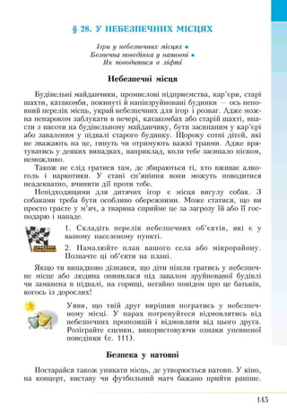 § 28. У НЕБЕЗПЕЧНИХ МІСЦЯХ
Ігри у небезпечних місцях •
Безпечна поведінка у натовпі •
Як поводитися в ліфті
Небезпечні місця
Будівельні майданчики, промислові підприємства, кар’єри, старі
шахти, катакомби, покинуті й напівзруйновані будинки — ось непо­
вний перелік місць, украй небезпечних для ігор і розваг. Адже мож­
на ненароком заблукати в печері, катакомбах або старій шахті, впа­
сти з висоти на будівельному майданчику, бути засипаним у кар’єрі
або заваленим у підвалі старого будинку. Щороку сотні дітей, які
не зважають на це, гинуть чи отримують важкі травми. Адже вря­
туватись у деяких випадках, наприклад, коли тебе засипало піском,
неможливо.
Також не слід гратися там, де збираються ті, хто вживає алко­
голь і наркотики. У стані сп’яніння вони можуть поводитися
неадекватно, вчинити дії проти тебе.
Непідходящими для дитячих ігор є місця вигулу собак. З
собаками треба бути особливо обережними. Може статися, що ви
просто граєте у м’яч, а тварина сприйме це за загрозу їй або її гос­
подарю і нападе.
1. Складіть перелік небезпечних об’єктів, які є у
вашому населеному пункті.
2. Намалюйте план вашого села або мікрорайону.
Позначте ці об’єкти на плані.
Якщо ти випадково дізнався, що діти пішли гратись у небезпеч­
не місце або людина опинилася під завалом зруйнованої будівлі
чи замкнена в підвалі, на горищі, негайно повідом про це батьків,
когось із дорослих!
Уяви, що твій друг вирішив погратись у небезпеч­
ному місці. У парах потренуйтеся відмовлятись від
небезпечних пропозицій і відмовляти від цього друга.
Розіграйте сценки, використовуючи ознаки упевненої
поведінки (с. 111).
Безпека у натовпі
Постарайся також уникати місць, де утворюється натовп. У кіно,
на концерт, виставу чи футбольний матч бажано прийти раніше.
145
 