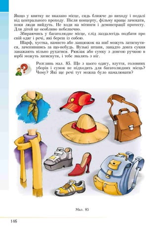Якщо у квитку не вказано місце, сядь ближче до виходу і подалі
від центрального проходу. Після концерту, фільму краще зачекати,
поки люди вийдуть. Не ходи на мітинги і демонстрації протесту.
Для дітей це особливо небезпечно.
Збираючись у багатолюдне місце, слід заздалегідь подбати про
свій одяг і речі, які береш із собою.
Шарф, хустка, намисто або ланцюжок на шиї можуть затягнути­
ся, зачепившись за що-небудь. Вузькі штани, занадто довга сукня
заважають вільно рухатися. Рюкзак або сумку з довгою ручкою в
юрбі можуть затиснути, і тебе звалять з ніг.
Розглянь мал. 85. Що з цього одягу, взуття, головних
Ж уборів і сумок не підходить для багатолюдних місць?
Мк о Чому? Які ще речі тут можна було намалювати?
Мал. 85
146
 