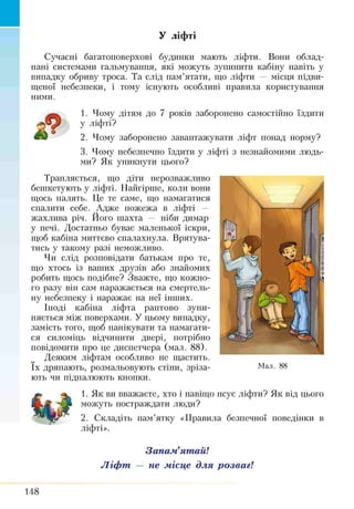 У ліфті
Сучасні багатоповерхові будинки мають ліфти. Вони облад­
нані системами гальмування, які можуть зупинити кабіну навіть у
випадку обриву троса. Та слід пам’ятати, що ліфти — місця підви­
щеної небезпеки, і тому існують особливі правила користування
ними.
1. Чому дітям до 7 років заборонено самостійно їздити
у ліфті?
2. Чому заборонено завантажувати ліфт понад норму?
3. Чому небезпечно їздити у ліфті з незнайомими людь­
ми? Як уникнути цього?
Трапляється, що діти нерозважливо
бешкетують у ліфті. Найгірше, коли вони
щось палять. Це те саме, що намагатися
спалити себе. Адже пожежа в ліфті —
жахліша річ. Його шахта — ніби димар
у печі. Достатньо буває маленької іскри,
щоб кабіна миттєво спалахнула. Врятува­
тись у такому разі неможливо.
Чи слід розповідати батькам про те,
що хтось із ваших друзів або знайомих
робить щось подібне? Зважте, що кожно­
го разу він сам наражається на смертель­
ну небезпеку і наражає на неї інших.
Іноді кабіна ліфта раптово зупи­
няється між поверхами. У цьому випадку,
замість того, щоб панікувати та намагати­
ся силоміць відчинити двері, потрібно
повідомити про це диспетчера (мал. 88).
Деяким ліфтам особливо не щастить,
їх дряпають, розмальовують стіни, зріза­
ють чи пі дпалюють кнопки.
1. Як ви вважаєте, хто і навіщо псує ліфти? Як від цього
можуть постраждати люди?
2. Складіть пам’ятку «Правила безпечної поведінки в
ліфті».
Запам’ятай!
Ліфт — не місце для розваг!
&
148
 