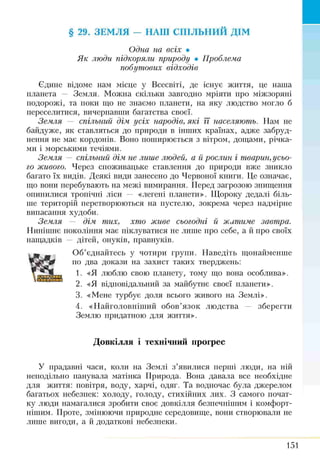 § 29. ЗЕМЛЯ — НАШ СПІЛЬНИЙ ДІМ
Одна на всіх •
Як люди підкоряли природу • Проблема
побутових відходів
Єдине відоме нам місце у Всесвіті, де існує життя, це наша
планета — Земля. Можна скільки завгодно мріяти про міжзоряні
подорожі, та поки що не знаємо планети, на яку людство могло б
переселитися, вичерпавши багатства своєї.
Земля — спільний дім усіх народів, які її населяють. Нам не
байдуже, як ставляться до природи в інших країнах, адже забруд­
нення не має кордонів. Воно поширюється з вітром, дощами, річка­
ми і морськими течіями.
Земля — спільний дім. не лише людей, а й рослин і тварин, усьо­
го живого. Через споживацьке ставлення до природи вже зникло
багато їх видів. Деякі види занесено до Червоної книги. Це означає,
що вони перебувають на межі вимирання. Перед загрозою знищення
опинилися тропічні ліси — «легені планети». Щороку дедалі біль­
ше територій перетворюються на пустелю, зокрема через надмірне
випасання худоби.
Земля — дім тих, хто живе сьогодні й житиме завтра.
Нинішнє покоління має піклуватися не лише про себе, а йпро своїх
нащадків — дітей, онуків, правнуків.
Об’єднайтесь у чотири групи. Наведіть щонайменше
по два докази на захист таких тверджень:
1. «Я люблю свою планету, тому що вона особлива».
2. «Я відповідальний за майбутнє своєї планети».
3. «Мене турбує доля всього живого на Землі».
4. «Найголовніший обов’язок людства — зберегти
Землю придатною для життя».
Довкілля і технічний прогрес
У прадавні часи, коли на Землі з’явилися перші люди, на ній
неподільно панувала матінка Природа. Вона давала все необхідне
для життя: повітря, воду, харчі, одяг. Та водночас була джерелом
багатьох небезпек: холоду, голоду, стихійних лих. З самого почат­
ку люди намагалися зробити своє довкілля безпечнішим і комфорт­
нішим. Проте, змінюючи природне середовище, вони створювали не
лише вигоди, а й додаткові небезпеки.
151
 