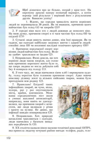 Щоб дізнатися про це більше, пограй у крос-тест. На
окремому аркуші паперу позначай маршрут, а потім
перевір свій результат і порівняй його з результатами
друзів. Бажаємо успіху!
1. Відомо, що середня тривалість життя пе
людей не перевищувала ЗО років. Як ти вважаєш, причиною цього
найчастіше був голод (4) чи хвороби (5)?
2. У середні віки мало хто з людей доживав до похилого віку.
На твою думку, причиною смерті в ті часи частіше був голод (6) чи
епідемії (7)?
3. Сучасні люди живуть значно довше, ніж їхні пращури. Як ти
гадаєш, що сьогодні найбільше загрожує життю і здоров’ю людей:
стихійні лиха (8) чи негативні наслідки технічного прогресу (9)?
4. Причиною передчасної смерті пер­
вісних людей найчастіше був голод. Вели­
ка здобич траплялася не щодня (2).
5. Неправильно. Вчені довели, що хоч
первісні люди також хворіли, але голов­
ною причиною короткого життя було те,
що хвора людина не могла добувати собі
їжу й помирала від голоду (1).
6. З того часу, як люди навчилися сіяти хліб і вирощувати худо­
бу, голод перестав бути головною 11ричи11ою смерті. Адже маючи
невелику ділянку землі та кількох свійських тварин, можна було
прогодувати всю родину (2).
7. Правильно! Епідемії таких
інфекційних хвороб, як чума, віспа,
холера, раз у раз спустошували
міста, країни, континенти. Меш­
канці середньовічних міст жили
в умовах жахливої антисанітарії,
наприклад, вони навіть не здогаду­
валися, що причиною хвороб є нечи­
стоти, які люди виливали у річки
і просто на вулиці. Не дивно, що
інфекції швидко поширювалися (3).
8. Неправильно. Хоч природні
катаклізми трапляються і сьогодні,
люди навчились у багатьох випад­
ках передбачати їх (3).
9. XX століття назвали віком науково-технічної революції (НТР),
яка принесла людству нечувані раніше її игоди: телефон, радіо, теле­
152
 