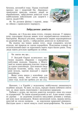 бачення, автомобілі тощо. Однак технічний
прогрес має і зворотний бік. Дорожньо-
транспортні пригоди, пожежі, аварії на
виробництвах, забруднення довкілля стали
найбільшими небезпеками для здоров’я і
життя людей (10).
10. Ти дістався фінішу і переміг, якщо
не зійшов з правильного маршруту.
Забруднення довкілля
Людина, як і будь-яка жива істота, створює відходи. У природ­
ному середовищі відходи живих істот переробляються комахами і
бактеріями. Відмерлі рослини, екскременти тварин перетворюються
на родючий шар ґрунту, і забруднення довкілля не відбувається.
На відміну від інших живих істот, люди створюють штучні
відходи, які природа не здатна переробити. Пластикова пляшка чи
поліетиленовий пакет не перегниють навіть через багато років. Тому
люди мають ретельно прибирати за собою.
Чи знаєш ти, гир...
У Західній Європі величезного зна­
чення надають збиранню і переробці
побутових відходів. Зокрема, в Німеч­
чині не можна викидати пластик і картон
до одного контейнера. Для кожного виду
відходів (пластик, папір, скло, кольо­
рові метали, харчові відходи) є окремі
контейнери.
Якщо хтось кинув у контейнер для
пластику папір, його сміття вивезуть
лише тоді, коли він зробить усе як слід.
Напевно, і в Україні у недалекому майбутньому вживатимуть
подібних заходів. Та нині, на жаль, нерідко можна побачити сміття
там, де люди мають відпочивати і милуватися природою.
Хибною є думка, що чистота довкілля залежить лише від влади
та підприємців. Ти також відповідальний за неї. Адже кожне злама­
не деревце — це додаткова кількість шкідливих речовин у повітрі,
які воно мало знешкодити. Кожен витоптаний газон, зірвана квітка,
кинутий на землю папірець — це порушення природної рівноваги.
Наслідки цього з часом можуть стати катастрофічними. Чи відомо
153
 