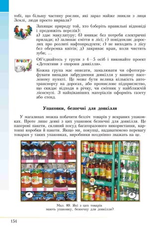 тобі, що більшу частішу рослин, які зараз майже зникли з лиця
Землі, люди просто вирвали?
Захищає природу той, хто (оберіть правильні відповіді
і продовжіть перелік):
а) здає макулатуру; б) вмикає без потреби електричні
прилади; в) залишає сміття в лісі; г) повідомляє дорос­
лих про розлиті нафтопродукти; ґ) не виходить з лісу
без оберемка квітів; д) закриває кран, коли чистить
зуби; ...
т Об’єднайтесь у групи з 4 —5 осіб і виконайте проект
А «Детективи з охорони довкілля».
'V Кожна група має описати, замалювати чи сфотогра­
фувати випадки забруднення довкілля у вашому насе­
леному пункті. Це може бути велика кількість авто­
транспорту на дорогах, або промислове підприємство,
що скидає відходи в річку, чи смітник у найближчій
лісосмузі. З найцікавіших матеріалів оформіть газету
або стенд.
Лі-
Упаковки, безпечні для довкілля
У магазинах можна побачити безліч товарів у яскравих упаков­
ках. Проте .пипте деякі з цих упаковок безпечні для довкілля. Це
паперові пакети, скляний посуд багаторазового використання, кар­
тонні коробки й пакети. Якщо ми, покупці, надаватимемо перевагу
товарам у таких упаковках, виробники неодмінно зважать на це.
Мал. 89. Які з цих товарів
мають упаковку, безпечну для довкілля?
154
 