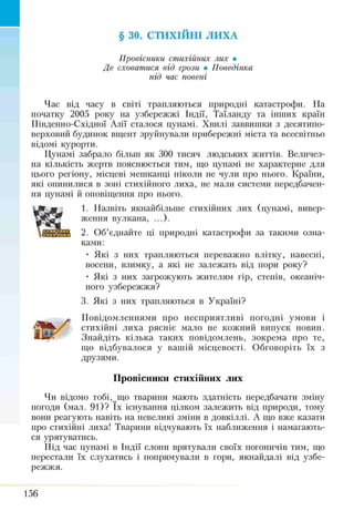 § ЗО. СТИХІЙНІ ЛИХА
Провісники стихійних лих •
Де сховатися від грози • Поведінка
під час повені
Час від часу в світі трапляються природні катастрофи. На
початку 2005 року на узбережжі Індії, Таїланду та інших країн
Південно-Східної Азії сталося цунамі. Хвилі заввишки з десятипо­
верховий будинок вщент зруйнували прибережні міста та всесвітньо
відомі курорти.
Цунамі забрало більш як 300 тисяч людських життів. Величез­
на кількість жертв пояснюється тим, що цунамі не характерне для
цього регіону, місцеві мешканці ніколи не чули про нього. Країни,
які опинилися в зоні стихійного лиха, не мали системи передбачен­
ня цунамі й оповіщення про нього.
1. Назвіть якнайбільше стихійних лих (цунамі, вивер­
ження вулкана, ...).
2. Об’єднайте ці природні катастрофи за такими озна­
ками:
• Які з них трапляються переважно влітку, навесні,
восени, взимку, а які не залежать від пори року?
• Які з них загрожують жителям гір, степів, океаніч­
ного узбережжя?
3. Які з них трапляються в Україні?
Повідомленнями про несприятливі погодні умови і
стихійні лиха рясніє мало не кожний випуск новин.
Знайдіть кілька таких повідомлень, зокрема про те,
що відбувалося у вашій місцевості. Обговоріть їх з
друзями.
Провісники стихійних лих
Чи відомо тобі, мщо тварини мають здатність передбачати зміну
погоди (мал. 91)? їх існування цілком залежить від природи, тому
вони реагують навіть на невеликі зміни в довкіллі. А що вже казати
про стихійні лиха! Тварини відчувають їх наближення і намагають­
ся урятуватись.
Під час цунамі в Індії слони врятували своїх погоничів тим, що
перестали їх слухатись і попрямували в гори, якнайдалі від узбе­
режжя.
156
 