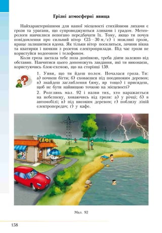 Грізні атмосферні явища
Найхарактернішими для нашої місцевості стихійними лихами є
грози та урагани, що супроводжуються зливами і градом. Метео­
рологи навчилися непогано передбачати їх. Тому, якщо ти почув
повідомлення про сильний вітер (25 —30 м /с ) і можливі грози,
краще залишитися вдома. Як тільки вітер посилиться, зачини вікна
та кватирки і вимкни з розеток електроприлади. Під час грози не
користуйся водогоном і телефоном.
Коли гроза застала тебе поза домівкою, треба діяти залежно від
обставин. Навчитися цього допоможуть завдання, які ти виконаєш,
користуючись блок-схемою, що на сторінці 159.
1. Уяви, що ти йдеш полем. Почалася гроза. Ти:
а) почнеш бігти; б) сховаєшся під поодиноким деревом;
в) знайдеш заглиблення (яму, яр тощо) і присядеш,
щоб не бути найвищою точкою на місцевості?
2. Розглянь мал. 92 і назви тих, хто наражається
на небезпеку, ховаючись від грози: а) у річці; б) в
автомобілі; в) під високим деревом; г) поблизу ліній
електропередач; ґ) у кафе.
Мал. 92
158
 