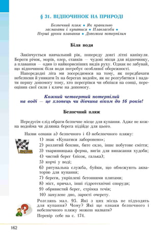 §31. ВІДПОЧИНОК НА ПРИРОДІ
Безпечний пляж • Я к правильно
засмагати і купатися • Плавзасоби •
Перші уроки плавання • Допомога потерпілим
Біля води
Закінчується навчальний рік, попереду довгі літні канікули.
Береги річок, морів, озер, ставків — чудові місця для відпочинку,
а плавання — один із найкорисніших видів руху. Однак не забувай,
що відпочинок біля води потребує особливої обережності.
Напередодні літа ми зосередимося на тому, як передбачати
небезпеки й уникати їх на берегах водойм, як не розгубитися і нада­
ти першу допомогу тому, хто перегрівся чи обпікся на сонці, пере­
оцінив свої сили і кліше на допомогу.
Кожний четвертий потерпілий
на воді — це хлопець чи дівчина віком до 16 років!
Передусім слід обрати безпечне місце для купання. Адже не кож­
на водойма чи ділянка берега підійде для цього.
Назви ознаки а) безпечного і б) небезпечного пляжу:
1) знак «Купатися заборонено»;
2) розлитий бензин, бите скло, інше побутове сміття;
3) тваринницька ферма, вигін для випасання худоби;
4) чистий берег (пісок, галька);
5) корчі у воді;
6) рятувальна служба, буйки, що обмежують аква­
торію для купання;
7) береги, укріплені бетонними плитами;
8) міст, причал, інчті гідротехнічні споруди;
9) обривистий берег, стрімка течія;
10) замулене дно, зарості очерету.
Розглянь мал. 95. Які з цих місць не підходять
для купання? Чому? Які ще ознаки безпечного і
небезпечного пляжу можеш назвати?
Перевір себе на с. 174.
Безпечний пляж
162
 