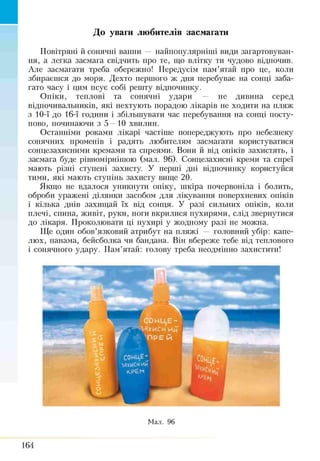 ■ До уваги любителів засмагати
Повітряні й сонячні ванни — найпопулярніші види загартовуван­
ня, а легка засмага свідчить про те, що влітку ти чудово відпочив.
Але засмагати треба обережно! Передусім пам’ятай про це, коли
збираєшся до моря. Дехто першого ж дня перебуває на сонці заба­
гато часу і цим псує собі решту відпочинку.
Опіки, теплові та сонячні удари — не дивина серед
відпочивальників, які нехтують порадою лікарів не ходити на пляж
з 10-ї до 16-ї години і збільшувати час перебування на сонці посту­
пово, починаючи з 5 —10 хвилин.
Останніми роками лікарі частіше попереджують про небезпеку
сонячних променів і радять любителям засмагати користуватися
сонцезахисними кремами та спреями. Вони й від опіків захистять, і
засмага буде рівномірнішою (мал. 96). Сонцезахисні креми та спреї
мають різні ступені захисту. У перші дні відпочинку користуйся
тими, які мають ступінь захисту вище 20.
Якщо не вдалося уникнути опіку, шкіра почервоніла і болить,
оброби уражені ділянки засобом для лікування поверхневих опіків
і кілька днів захищай їх від сонця. У разі сильних опіків, коли
плечі, стіна, живіт, руки, ноги вкрилися пухирями, слід звернутися
до лікаря. Проколювати ці пухирі у жодному разі не можна.
Ще один обов’язковий атрибут на пляжі — головний убір: капе­
люх, панама, бейсболка чи бандана. Він вбереже тебе від теплового
і сонячного удару. Пам’ятай: голову треба неодмінно захистити!
Мал. 96
164
 