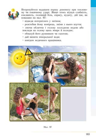 Потренуйтеся надавати першу допомогу при теплово­
му чи сонячному ударі. Якщо хтось відчув слабкість,
сонливість, головний біль, спрагу, нудоту, дій так, як
показано на мал. 97:
• відведи потерпілого у затінок;
• розстебни йому комірець, зніми з нього взуття;
• змочи обличчя і голову холодною водою або
поклади на голову щось мокре й холодне;
• обмахуй його рушником чи газетою;
• дай випити мінеральної води;
• повідом медичного працівника.
Мал. 97
165
 