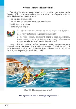 Ось чотири «надто небезпечних», які міжнародна організація
Червоний Хрест радить добре пам’ятати всім, хто збирається купа­
тись. Небезпечно плавати, коли:
• ти на дт о втомлений;
• ти на дт о далеко від друзів чи від берега;
• тобі на дт о холодно;
• тобі на дт о жарко.
1. Чому небезпечно запливати за обмежувальні буйки?
2. У чому небезпека підводного каміння?
3. До чого можуть призвести жарти у воді, наприклад,
якщо хтось без потреби кличе на допомогу або нитиком
підпливає під когось і хапає його за ноги?
Коли діти не вміють добре плавати, вони використовують
надувні круги, матраци та автомобільні камери. Але вітер, хвилі і
течія можуть підхопити надувний матрац і віднести далеко від бере­
га, а відтак перекинути його (мал. 98).
Чотири «надто небезпечних»
Мал. 98. Що загрожує цим дітям?
Не купайся без нагляду дорослих!
166
 