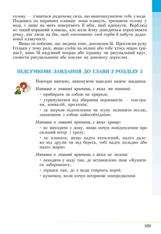 голову — з’явиться додаткова сила, гцо виштовхуватиме тебе з води.
Подивись на вправних плавців: вони пливуть, тримаючи голову у
воді, і лише на мить повертають її вбік, щоб вдихнути. Верблюд
не такий вправний плавець, але коли йому доводиться перепливати
річку, він лягає на бік, щоб «потопити» свої горби й набути додат­
кової плавучості.
Якщо ти побачив, що людина тоне, допоможи їй. Простягни руку
(тільки у тому разі, якщо стоїш на мілині або тебе хтось міцно три­
має), кинь їй надувний матрац або іграшку чи рятувальний круг,
сповісти рятувальників або поклич на допомогу дорослих.
ПІДСУМКОВЕ ЗАВДАННЯ ДО ГЛАВИ З РОЗДІЛУ 5
Повтори вивчене, виконуючи наведені нижче завдання.
Напиши в зошиті причини, з яких ми повинні:
• прибирати за собою на природі;
• утримуватися від збирання первоцвітів — сон-тра­
ви, конвалій, пролісків;
• за загрози підтоплення чи зсуву залишити оселю,
захопивши з собою найнеобхідніше.
Напиши в зошиті причини, з яких краще:
• не виходити з дому, якщо почув повідомлення про
сильний вітер і грозу;
• не плавати, якщо надто втомлений, надто дале­
ко від друзів чи від берега, тобі надто холодно або
надто жарко.
Напиши в зошиті причини, з яких не можна:
• заходити у воду там, де встановлено знак «Купати­
ся заборонено»;
• пірнати там, де з води стирчать корчі;
• купатися, коли почув штормове попередження.
169
 