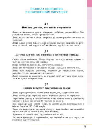 ПРАВИЛА ПОВЕДІНКИ
В НЕБЕЗПЕЧНИХ СИТУАЦІЯХ
§ 1
Пам’ятка для тих, хто погано почувається
Я кщ о, прокинувш ись уранці, відчуваєш слабкість, головний біль, біль
у горлі чи ж ивоті, скаж и про це батькам.
Я кщ о тобі стало зле в ш колі, звернись до медсестри або скаж и про це
вчителеві.
Я кщ о відчув різкий біль або запам орочення надворі, звернись по допо­
могу до лю дей, які поруч з тобою (батьки, друзі, сторонні лю ди).
§ 2
Пам’ятка для тих, хто опинився в небезпечній ситуації
О ціни рівень небезпеки. Я кщ о ситуація загрож ує твоєму життю —
часу на роздуми нема, дій негайно.
Я кщ о загрози життю немає, спочатку заспокойся.
Я кщ о сам упораєш ся з ситуацією , склади план дій і виконуй його.
Я кщ о тобі потрібна допомога, звернися до рятувальних служб,
родичів, сусідів, випадкових перехож их.
Я кщ о допомога не надходить, не втрачай надії, ситуація м ож е зміни­
тися на кращ е наступної миті.
§ 3
Правила переходу багатосмугової дороги
Я кщ о дорога розмічена піш охідним переходом, скористайся ним.
Якщо піш охідного переходу немає, переходь дорогу на перехресті.
П ереходити дорогу в нерозміченому місці мож на лиш е у крайньому
випадку і тільки під кутом 90 градусів до дороги.
Д ля переходу слід обрати місце, де дорога добре проглядається в
обидва боки на 150 —200 метрів.
П ерш ніж переходити, подивись ліворуч і переконайся, що автомобілі
на всіх смугах на безпечній від тебе відстані.
Зупинись на осьовій лінії, будь обереж ний на ній.
П одивись праворуч і переконайся, що автомобілі на всіх смугах на
безпечній від тебе відстані.
171
 