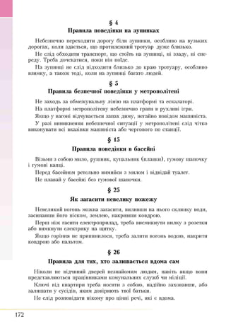 Н ебезпечно переходити дорогу біля зупинки, особливо на вузьких
дорогах, коли здається, що протилеж ний тротуар дуж е близько.
Н е слід обходити транспорт, що стоїть на зупинці, ні ззаду, ні спе­
реду. Треба дочекатися, поки він поїде.
Н а зупинці не слід підходити близько до краю тротуару, особливо
взимку, а також тоді, коли на зупинці багато лю дей.
§ 5
Правила безпечної поведінки у метрополітені
Н е заходь за обмеж увальну лінію на платф орм і та ескалаторі.
Н а платф орм і метрополітену небезпечно грати в рухливі ігри.
Я кщ о у вагоні відчувається запах диму, негайно повідом маш иніста.
У разі виникнення небезпечної ситуації у метрополітені слід чітко
виконувати всі вказівки маш иніста або чергового по станції.
§ 15
Правила поведінки в басейні
В ізьми з собою мило, руш ник, купальник (п лавки ), гумову ш апочку
і гумові капці.
П еред басейном ретельно вим ийся з милом і відвідай туалет.
Н е плавай у басейні без гумової ш апочки.
§ 25
Як загасити невелику пожежу
Н евеликий вогонь мож на загасити, виливш и на нього склянку води,
засипавш и його піском, землею, накривш и ковдрою .
П ерш ніж гаснти електроприлад, треба висмикнути вилку з розетки
або вимкнути електрику на щ итку.
Я кщ о горіння не припинилося, треба залити вогонь водою, накрити
ковдрою або пальтом.
§ 26
Правила для тих, хто залишається вдома сам
Н іколи не відчиняй дверей незнайомим лю дям, навіть якщ о вони
представляю ться працівникам и ком унальних служ б чи м іліції.
Ключі від квартири треба носити з собою, надійно заховавш и, або
залиш ати у сусідів, яким довіряю ть твої батьки.
Н е слід розповідати нікому про цінні речі, які є вдома.
§ 4
Правила поведінки на зупинках
172
 