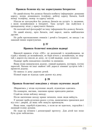 Правила безпеки під час користування Інтернетом
Н е давай нікому без дозволу батьків особисту інф ормацію : домаш ню
адресу, номер домаш нього телеф ону, робочу адресу батьків, їхній
номер телеф ону, номер та адресу ш коли.
Н іколи не погодж уйся без дозволу батьків на зустріч із людиною,
з якою познайом ився в Інтернеті. Т ака зустріч має відбутися в
громадському місці у присутності батьків.
Н е посилай свої ф отограф ії чи інш у інф ормацію без дозволу батьків.
Н е давай нікому, крім батьків, свої паролі, навіть найближ чим
друзям.
Н е роби протизаконних вчинків і речей в Інтернеті, не ш кодь і не
заваж ай інш им користувачам.
§ 27
Правила безпечної поведінки надворі
Виконуй правило п ’яти «Н Е »: не розм овляй із незнайомцями, не
сідай у м аш ину до незнайомців, не бери нічого у незнайомців, не звер­
тай з дороги від ш коли до дому, не гуляй надворі, коли стемніло.
Н адворі треба поводитися спокійно та впевнено.
Якщ о пізно повертаєш ся додому, уникай задвірків, пустирів, густих
заростей. Б атьки чи інш і знайомі тобі дорослі повинні зустріти тебе і
провести додому.
Н е винось із дому дорогих речей.
П ізньої пори не відходь один далеко від дому.
§ 28
Правила безпечної поведінки у місцях скупчення людей
Збираю чись у місця скупчення лю дей, відповідно одягнись.
Н а концерти, вистави, зм агання кращ е приходити раніш е.
С ідай на місця поблизу виходу.
П ісля закінчення заходу кращ е зачекати, поки лю ди вийдуть.
У натовпі треба рухатися разом з усіма, намагаю чись триматися далі
від стін і дверей, до яких тебе мож уть притиснути.
Я кщ о впав, спробуй підвестись, а коли це не вдається, згрупуйся і
захищ ай голову руками.
Н е ходи на мітинги і демонстрації протесту. Д ля дітей там може
бути дуж е небезпечно.
173
 