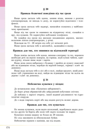 § ЗО
Якщ о гроза застала тебе вдома, зачини вікна, вимкни з розеток
електроприлади, не виходь із дому, не користуйся водогоном і теле­
фоном.
Якщ о гроза застала тебе надворі, намагайся сховатись у найближ ­
чому приміщ енні.
Я кщ о під час грози ти опинився на відкритому місці, сховайся в
яру, під кущ ами. Н е користуйся мобільним телефоном.
Н е ховайся від грози під високим поодиноким деревом, високо­
вольтною лінією електропередач, у річці.
В ідклади на 15 —20 метрів від себе усі металеві речі.
Я кщ о гроза застала тебе в автомобілі, залиш айся в ньому.
Правила для тих, хто опинився на підтопленій території
Якщ о повінь застала тебе вдома, вимкни електрику та газ, перенеси
необхідні речі на верхні поверхи, на горищ е, взуй гумові чоботи, одяг­
ни куртку, візьми запас води і харчів.
Я кщ о нема змоги вибратися з будинку і пройти до пункту евакуації
або на підвищ ене місце, перейди на верхній поверх, горищ е і клич на
допомогу.
Якщ о вода застала тебе в лісі або в полі, знайди предмет, який допо­
мож е тобі утриматися на воді, вийди на підвищ ене місце чи залізь на
дерево і клич на допомогу.
§ 31
Небезпечно купатися у місцях:
Д е встановлено знак «К упатися заборонено!».
Д е берег річки обривистий або забруднений побутовим сміттям.
Д е поблизу є зарості очерету, інш ої водяної рослинності чи гідро­
технічні споруди.
Д е з води стирчать корчі або над водою ростуть великі дерева.
Правила для тих, хто купається
Н е мож на купатися, коли надто втомлений, перебуваєш надто дале­
ко від друзів чрі берега або коли тобі надто холодно чи ж арко.
К упатися мож на щ оразу не більш як 20 хвилин.
Н е слід запливати за обмеж увальні буйки.
Н ебезпечно пірнати з каміння, що під водою.
Правила безпечної поведінки під час грози
174
 