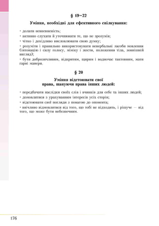 Уміння, необхідні для ефективного спілкування:
• долати невпевненість;
• активно слухати й уточнювати те, що не зрозумів;
• чітко і дохідливо висловлювати свою думку;
• розуміти і правильно використовувати невербальні засоби мовлення
(інтонацію і силу голосу, міміку і жести, положення тіла, зовнішній
вигляд);
• бути доброзичливим, відкритим, щирим і водночас тактовним, мати
гарні манери.
§ 20
Уміння відстоювати свої
права, шануючи права інших людей:
• передбачати наслідки своїх слів і вчинків для себе та інших людей;
• домовлятися з урахуванням інтересів усіх сторін;
• відстоювати свої погляди з повагою до опонента;
• ввічливо відмовлятися від того, що тобі не підходить, і рішуче — від
того, що може бути небезпечним.
§ 19-22
176
 