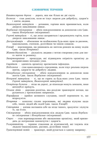 СЛОВНИЧОК ТЕРМІНІВ
Багатосмугова дорога — дорога, яка має більш як дві смуги.
Безпека — стан довкілля, коли не існує загрози для добробуту, здоров’я
і життя людини.
Важкогорючі матеріали — речовини, горіння яких припиняється, коли
джерело запалювання зникає.
Вербальне спілкування — обмін повідомленнями за допомогою слів (див.
також Невербальне спілкування).
Горючі матеріали — ті, що легко загоряються і продовжують горіти, коли
джерело запалювання зникає.
Дискримінація — обмеження чи позбавлення будь-яких прав за расовою,
національною, статевою, релігійною чи іншою ознакою.
Емоції — переживання, що виникають як миттєва реакція на певну подію
(див. також П очут т я).
Ж иттєдіяльність — діяльність людини з метою створення умов для сво­
го життя та розвитку.
Загартовування — процедури, які підвищують опірність організму до
несприятливих погодних умов.
Імунітет — здатність організму протистояти інфекціям.
Небезпека — стан навколишнього середовища, коли існує реальна загроза
життю, здоров’ю чи добробуту людини.
Невербальне спілкування — обмін повідомленнями за допомогою мови
жестів (див. також Вербальне спілкування).
Негорючі матеріали — ті, що не горять за будь-яких умов (див. також
Горючі матеріали, Важкогорючі матеріали).
Острівець безпеки — місце на дорозі, де пішоходи можуть зачекати, поки
автомобілі проїдуть.
Осьова лінія — дорожня розмітка, яка розділяє транспортні потоки, що
рухаються у протилежних напрямках.
Парафраза — прийом активного слухання, спосіб перепитати те, що
незрозуміло.
Почуття — комплекс сталих переживань, які людина відчуває щодо
себе, інших людей або подій (див. також Емоції).
Співчуття — вміння поставити себе на місце іншого, зрозуміти і відчути
те, що й він.
Спілкування — обмін повідомленнями між людьми (див. також Вербаль­
не спілкування і Невербальне спілкування).
Стрес — стан перенапруження або виснаження організму, який призво­
дить до погіршення самопочуття і здоров’я.
Толерантність — терпиме ставлення до відмінностей, які існують між
людьми (національних, расових, релігійних тощо).
Транспортний потік — транспорт, який рухається в одному напрямку.
177
 