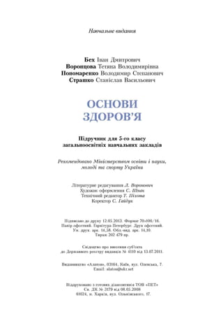 Навчальне видання
Бех Іван Дмитрович
Воронцова Тетяна Володимирівна
Пономаренко Володимир Степанович
Страшко Станіслав Васильович
ОСНОВИ
ЗДОРОВ’Я
Підручник для 5-го класу
загальноосвітніх навчальних закладів
Рекомендовано Міністерством освіти і науки,
молоді та спорту України
Літературне редагування Л. Воронович
Художнє оформлення С. Шпак
Технічний редактор Т. Піхота
Коректор С. Гайдук
П ідписано до друку 12.05.2013. Ф орм ат 70x100/16.
П апір оф сетний. Гарнітура Петербург. Д рук оф сетний.
Ум. друк. арк. 14,58. О бл.-вид. арк. 14,10.
Т ираж 202 479 пр.
С відоцтво про внесення суб’єкта
до Д ерж авного реєстру видавців № 4110 від 13.07.2011.
Видавництво «Алатон», 03164, К и їв, вул. О левська, 7.
E m ail: alaton@ ukr.net
В іддруковано з готових діапозитивів ТО В «П Е Т ї>
Св. Д К № 3179 від 08.05.2008
61024, м. Х арків, вул. О льмінського, 17.
 