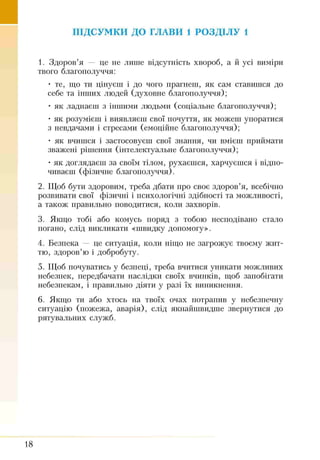 ПІДСУМКИ ДО ГЛАВИ 1 РОЗДІЛУ 1
1. Здоров’я — це не лише відсутність хвороб, а й усі виміри
твого благополуччя:
• те, що ти цінуєш і до чого прагнеш, як сам ставишся до
себе та інших людей (духовне благополуччя);
• як ладнаєш з іншими людьми (соціальне благополуччя);
• як розумієш і виявляєш свої почуття, як можеш упоратися
з невдачами і стресами (емоційне благополуччя);
• як вчишся і застосовуєш свої знання, чи вмієш приймати
зважені рішення (інтелектуальне благополуччя);
• як доглядаєш за своїм тілом, рухаєшся, харчуєшся і відпо­
чиваєш (фізичне благополуччя).
2. Щоб бути здоровим, треба дбати про своє здоров’я, всебічно
розвивати свої фізичні і психологічні здібності та можливості,
а також правильно поводитися, коли захворів.
3. Якщо тобі або комусь поряд з тобою несподівано стало
погано, слід викликати «швидку допомогу».
4. Безпека — це ситуація, коли ніщо не загрожує твоєму жит­
тю, здоров’ю і добробуту.
5. Щоб почуватись у безпеці, треба вчитися уникати можливих
небезпек, передбачати наслідки своїх вчинків, щоб запобігати
небезпекам, і правильно діяти у разі їх виникнення.
6. Якщо ти або хтось на твоїх очах потрапив у небезпечну
ситуацію (пожежа, аварія), слід якнайшвидше звернутися до
рятувальних служб.
18
 