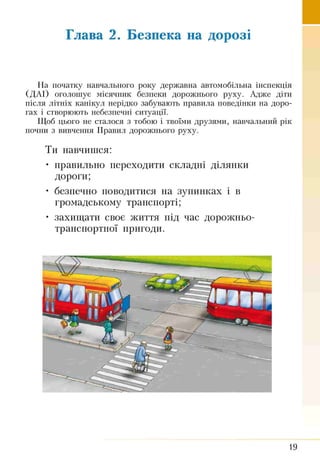 Глава 2. Безпека на дорозі
На початку навчального року державна автомобільна інспекція
(ДАІ) оголошує місячник безпеки дорожнього руху. Адже діти
після літніх канікул нерідко забувають правила поведінки на доро­
гах і створюють небезпечні ситуації.
Щоб цього не сталося з тобою і твоїми друзями, навчальний рік
почни з вивчення Правил дорожнього руху.
Ти навчишся:
• правильно переходити складні ділянки
дороги;
• безпечно поводитися на зупинках і в
громадському транспорті;
• захищати своє життя під час дорожньо-
транспортної пригоди.
19
 