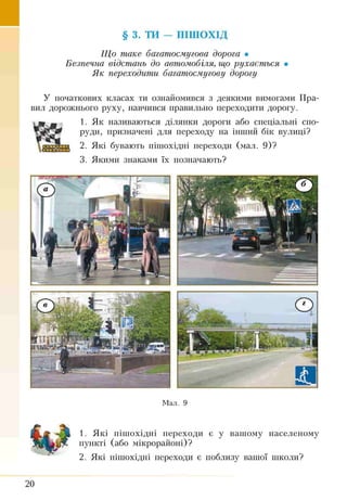 § 3. ТИ — ПІШОХІД
Що таке багатосмугова дорога •
Безпечна відстань до автомобіля, що рухається •
Як переходити багатосмугову дорогу
У початкових класах ти ознайомився з деякими вимогами Пра­
вил дорожнього руху, навчився правильно переходити дорогу.
1. Як називаються ділянки дороги або спеціальні спо­
руди, призначені для переходу на інший бік вулиці?
2. Які бувають пішохідні переходи (мал. 9)?
3. Якими знаками їх позначають?
Мал. 9
1. Які пішохідні переходи є у вашому населеному
пункті (або мікрорайоні)?
2. Які пішохідні переходи є поблизу вашої школи?
20
 