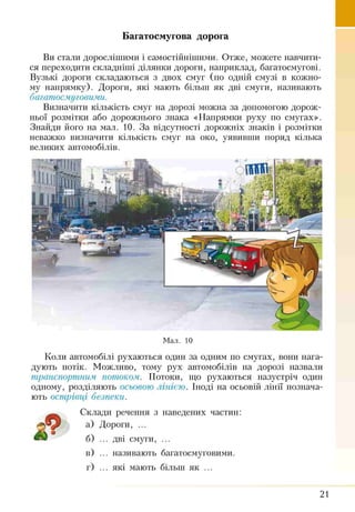 Багатосмугова дорога
Ви стали дорослішими і самостійнішими. Отже, можете навчити­
ся переходити складніші ділянки дороги, наприклад, багатосмугові.
Вузькі дороги складаються з двох смуг (по одній смузі в кожно­
му напрямку). Дороги, які мають більш як дві смуги, називають
багатосмуговими.
Визначити кількість смуг на дорозі можна за допомогою дорож­
ньої розмітки або дорожнього знака «Напрямки руху по смугах».
Знайди його на мал. 10. За відсутності дорожніх знаків і розмітки
неважко визначити кількість смуг на око, уявивши поряд кілька
великих автомобілів.
Мал. 10
Коли автомобілі рухаються один за одним по смугах, воші нага­
дують потік. Можливо, тому рух автомобілів на дорозі назвали
транспортним потоком. Потоки, що рухаються назустріч один
одному, розділяють осьовою лінією. Іноді на осьовій лінії познача­
ють острівці безпеки.
Склади речення з наведених частин:
а) Дороги, ...
б) ... дві смуги, ...
в) ... називають багатосмуговими.
г) ... які мають більш як ...
А
21
 