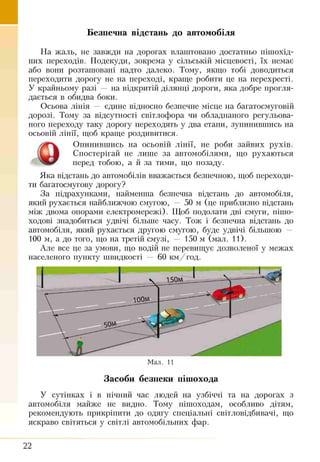 Безпечна відстань до автомобіля
На жаль, не завжди на дорогах влаштовано достатньо пішохід­
них переходів. Подекуди, зокрема у сільській місцевості, їх немає
або воші розташовані надто далеко. Тому, якщо тобі доводиться
переходити дорогу не на переході, краще робити це на перехресті.
У крайньому разі — на відкритій ділянці дороги, яка добре прогля­
дається в обидва боки.
Осьова лінія — єдине відносно безпечне місце на багатосмуговій
дорозі. Тому за відсутності світлофора чи обладнаного регульова­
ного переходу таку дорогу переходять у два еташі, зупинившись на
осьовій лінії, щоб краще роздивитися.
Опинившись на осьовій лінії, не роби зайвих рухів.
Спостерігай не лише за автомобілями, що рухаються
перед тобою, а й за тими, що позаду.
Яка відстань до автомобілів вважається безпечною, щоб переходи­
ти багатосмугову дорогу?
За підрахунками, найменша безпечна відстань до автомобіля,
який рухається найближчою смугою, 50 м (це приблизно відстань
між двома опорами електромережі). Щоб подолати дві смуги, пішо­
ходові знадобиться удвічі більше часу. Тож і безпечна відстань до
автомобіля, який рухається другою смугою, буде удвічі більшою —
100 м, а до того, що на третій смузі, — 150 м (мал. 11).
Але все це за умови, що водій не перевищує дозволеної у межах
населеного пункту швидкості — 60 км/год.
Мал. 11
Засоби безпеки пішохода
У сутінках і в нічний час людей на узбіччі та на дорогах з
автомобіля майже не видно. Тому пішоходам, особливо дітям,
рекомендують прикріпити до одягу спеціальні світловідбивачі, що
яскраво світяться у світлі автомобільних фар.
22
 