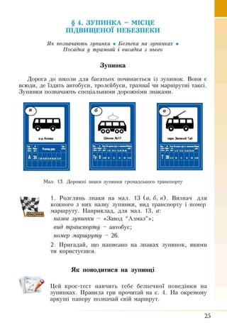 § 4. ЗУПИНКА - МІСЦЕ
ПІДВИЩЕНОЇ НЕБЕЗПЕКИ
Як позначають зупинки • Безпека на зупинках •
Посадка у трамвай і висадка з нього
Зупинка
Дорога до школи для багатьох починається із зупинок. Вони є
всюди, де їздять автобуси, тролейбуси, трамваї чи маршрутні таксі.
Зупинки позначають спеціальними дорожніми знаками.
Мал. 13. Дорожні знаки зупинки громадського транспорту
1. Розглянь знаки на мал. 13 (а, б, в). Визнач для
кожного з них назву зупинки, вид транспорту і номер
маршруту. Наприклад, для мал. 13, а:
назва зупинки - «Завод “Алмаз”»;
вид транспорту ~ автобус;
номер маршруту - 26.
2. Пригадай, що написано на знаках зупинок, якими
ти користуєшся.
Як поводитися на зупинці
Цей крос-тест навчить тебе безпечної поведінки на
зупинках. Правила гри прочитай на с. 4. На окремому
аркуші паперу позначай свій маршрут.
W
Л
25
 