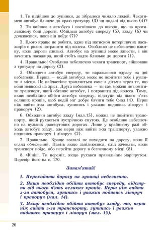 1. Ти підійшов до зупинки, де зібралося чимало людей. Чекати­
меш автобус ближче до краю тротуару (3) чи подалі від нього (4)?
2. Ти вийшов з автобуса і поспішаєш до школи, що на проти­
лежному боці дороги. Обійдеш автобус спереду (5), ззаду (6) чи
дочекаєшся, поки він поїде (7)?
3. Цього краще не робити, адже під натиском нетерплячих паса­
жирів є ризик потрапити під колеса. Особливо це небезпечно взим­
ку, коли дороги слизькі. Автобус на зупинці може занести, і він
зачепить пасажира, який стоїть надто близько до дороги (1).
4. Правильно! Особливо небезпечно чекати транспорт, зійшовши
з тротуару на дорогу (2).
5. Обходячи автобус спереду, ти наражаєшся одразу на дві
небезпеки. Перша — водій автобуса може не помітити тебе і руши­
ти з місця. Це найчастіше трапляється саме з дітьми через те, що
вони невисокі на зріст. Друга небезпека — ти сам можеш не поміти­
ти транспорт, який обганяє автобус, і потрапити під колеса. Тому,
якщо необхідно обійти автобус спереду, відступи від нього п ’ять
великих кроків, щоб водій міг добре бачити тебе (мал. 14). Перш
ніж вийти з-за автобуса, зупинись і уважно подивись ліворуч і
праворуч (2).
6. Обходячи автобус ззаду (мал. 15), можна не помітити транс­
порту, який рухається зустрічною смугою. Це особливо небезпеч­
но на вузьких двосмугових дорогах. Лише у крайньому разі об­
ходь автобус ззаду, але перш ніж вийти з-за транспорту, уважно
подивись праворуч і ліворуч (2).
7. Правильно. Краще взагалі не виходити на дорогу, коли її
огляд обмежений. Навіть якщо запізнюєшся, слід зачекати, коли
транспорт поїде, або перейти дорогу в безпечному місці (8).
8. Фініш. Ти переміг, якщо рухався правильним маршрутом.
Перевір його на с. 170.
Запам'ятай!
1. Переходити дорогу на зупинці небезпечно.
2. Якщо необхідно обійти автобус спереду, відсту­
пи від нього п’ять великих кроків. Перш ніж вийти
з-за автобуса, зупинись і уважно подивись ліворуч
і праворуч (мал. 14).
3. Якщо необхідно обійти автобус ззаду, то, перш
ніж вийти з-за транспорту, зупинись і уважно
подивись праворуч і ліворуч (мал. 15).
26
 