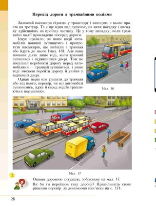 Перехід дороги з трамвайними коліями
Зазвичай пасажири сідають у транспорт і виходять з нього про­
сто на тротуар. Та є ще один вид зупинок, на яких посадку і висад­
ку здійснюють на проїзну частину. Це у тому випадку, коли трам­
вайні колії прокладено посеред дороги.
Існує правило, за яким водії авто­
мобілів повинні зупинитись і пропус­
тити пасажирів, що вийшли з трамвая
або йдуть до нього (мал. 16). Але воно
починає діяти лише тоді, коли трамвай
зупинився і відчинилися двері. Тож не
поспішай перебігати дорогу перед авто­
мобілями — трамвай зупиниться, і лише
тоді зможеш перейти дорогу й увійти у
відчинені двері.
Однак перш ніж рушити до трамвая
або від нього, перевір, чи всі автомобілі
зупинились, адже й серед водіїв трапля­
ються порушники.
Мал. 16
Мал. 17
Опиши дорожню ситуацію, зображену на мал. 17.
г Як би ти перейшов таку дорогу? Правильність свого
©У рішення перевір за допомогою пам’ятки на с. 171.
28
 