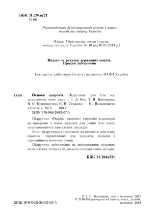 ББК 51.204я721
0-88
Рекомендовано Міністерством освіти і науки,
молоді та спорту України
(Наказ Міністерства освіти і науки,
молоді та спорту України № 10 від 04.01.2013 р.)
Видано за рахунок державних коштів.
Продаж заборонено
Експертизу здійснював Інститут педагогіки НАПН України
0-88 Основи здоров’я: Підручник для 5-го кл.
загальноосв. навч. закл. / І. Д. Бех, Т. В. Воронцова,
В. С. Пономаренко, С. В. Страшко. — К.: Видавництво
«Алатон», 2013. — 180 с.
ISBN 978-966-2663-07-5
Підручник «Основи здоров’я» створено відповідно
до програми з основ здоров’я для учнів 5-го класу
загальноосвітніх навчальних закладів.
Зміст підручника спрямовано на розвиток життєвих
навичок, сприятливих для здоров’я, безпеки і
гармонійного розвитку учнів.
Підручник орієнтовано на використання сучасних
педагогічних технологій, зокрема інтерактивних методів.
ББК 51.204я721
ISBN 978-966-2663-07-5
© Т. В. Воронцова, текст, малюнки, 2012
© ТОВ Видавництво «Алатон», текст, дизайн,
малюнки, 2013
 