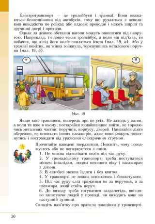 Електротранспорт — це тролейбуси і трамваї. Вони вважа­
ються безпечнішими від автобусів, тому що рухаються з невели­
кою швидкістю по рейках або вздовж проводів і мають ширші та
зручніші двері і проходи.
Однак за деяких обставин вагони можуть опинитися під напру­
гою. Наприклад, ти довго чекав тролейбус, а коли він під’їхав, ти
побачив, що з-під його коліс сиплються іскри (мал. 19, а). Або у
трамваї помітив, як жінка зойкнула, торкнувшись металевого поруч­
ня (мал. 19, б).
Мал. 19
Якщо таке трапилося, попередь про це усіх. Не заходь у вагон,
а коли ти вже в ньому, постарайся якнайшвидше вийти, не торкаю­
чись металевих частин: поручнів, корпусу, дверей. Намагайся діяти
обережно, не штовхати інших пасажирів, адже вони можуть похит­
нутись і постраждати від ураження електричним струмом.
Прочитайте наведені твердження. Поясніть, чому погод­
жуєтесь або не погоджуєтеся з ними.
1. Не можна відволікати водія під час руху.
2. У громадському транспорті треба поступатися
місцем інвалідам, людям похилого віку і пасажирам
з дітьми.
3. В автобусі можна їздити і без квитка.
4. У транспорті не можна штовхатись і бешкетувати.
5. Під час руху слід триматися не за поручень, а за
пасажира, який стоїть поруч.
6. До виходу треба готуватися заздалегідь, ввічли­
во запитуючи людей у проході, чи виходять вони на
наступній зупинці.
Складіть пам’ятку про правила поведінки у транспорті.
ЗО
 