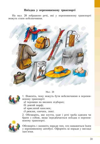 Поїздка у переповненому транспорті
На мал. 20 зображено речі, які у переповненому транспорті
можуть стати небезпечними.
Мал. 20
1. Поясніть, чому можуть бути небезпечними в перепов­
неному транспорті:
а) черевики на високих підборах;
б) довгий шарф;
в) крислатий капелюх;
г) рюкзак, санчата, лижі.
2. Обговоріть, яке взуття, одяг і речі треба одягати чи
брати з собою, якщо передбачається поїздка в перепов­
неному транспорті.
Обговоріть і запишіть поради тим, хто наважиться їхати
у переповненому автобусі. Оформіть ці поради у вигляді
пам’ятки.
31
 