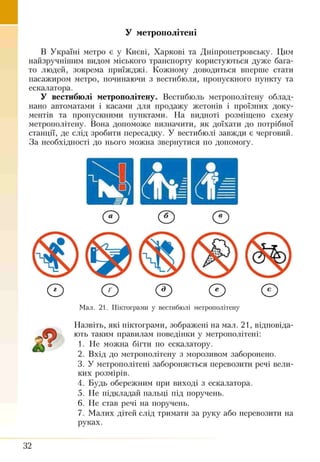 У метрополітені
В Україні метро є у Києві, Харкові та Дніпропетровську. Цим
найзручнішим видом міського транспорту користуються дуже бага­
то людей, зокрема приїжджі. Кожному доводиться вперше стати
пасажиром метро, починаючи з вестибюля, пропускного пункту та
ескалатора.
У вестибюлі метрополітену. Вестибюль метрополітену облад­
нано автоматами і касами для продажу жетонів і проїзних доку­
ментів та пропускними пунктами. На видноті розміщено схему
метрополітену. Вона допоможе визначити, як доїхати до потрібної
станції, де слід зробити пересадку. У вестибюлі завжди є черговий.
За необхідності до нього можна звернутися по допомогу.
Мал. 21. Піктограми у вестибюлі метрополітену
£
Назвіть, які піктограми, зображені на мал. 21, відповіда­
ють таким правилам поведінки у метрополітені:
1. Не можна бігти по ескалатору.
2. Вхід до метрополітену з морозивом заборонено.
3. У метрополітені забороняється перевозити речі вели­
ких розмірів.
4. Будь обережним при виході з ескалатора.
5. Не підкладай пальці під поручень.
6. Не став речі на поручень.
7. Малих дітей слід тримати за руку або перевозити на
руках.
32
 