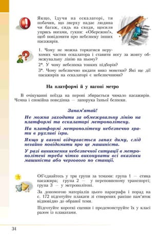 Якщо, їдучи на ескалаторі, ти
побачив, що зверху падає людина
чи багаж, сядь на сходи, щосили
упрись ногами, гукни: «Обережно!»,
щоб повідомити про небезпеку інших
пасажирів.
1. Чому не можна торкатися неру­
хомих частин ескалатора і ставити ногу за жовту об-
2*. У чому небезпека тонких підборів?
З*. Чому небезпечно кидати вниз монетки? Які ще дії
пасажирів на ескалаторі є небезпечними?
На платформі й у вагоні метро
В очікуванні поїзда на пероні збирається чимало пасажирів.
Чемна і спокійна поведінка — запорука їхньої безпеки.
Не можна заходити за обмежувальну лінію на
платформі та ескалаторі метрополітену.
На платформі метрополітену небезпечно гра­
ти в рухливі ігри.
Якщо у вагоні відчувається запах диму, слід
негайно повідомити про це машиніста.
У разі виникнення небезпечної ситуації в метро­
політені треба чітко виконувати всі вказівки
машиніста або чергового по станції.
Об’єднайтесь у три групи за темами: група 1 — етика
пасажира; група 2 — у переповненому транспорті;
група 3 — у метрополітені.
За допомогою матеріалів цього параграфа і порад на
с. 172 підготуйте плакати зі створених раніше пам’яток
відповідно до обраної теми.
Підготуйте короткі сценки і продемонструйте їх у класі
разом із плакатами.
межувальну лінію на ньому?
Запам’ятай!
34
 