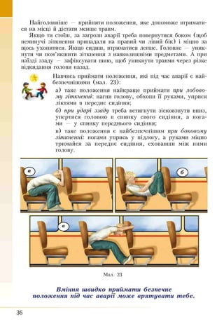 Найголовніше — прийняти положення, яке допоможе втримати­
ся на місці й дістати менше травм.
Якщо ти стоїш, за загрози аварії треба повернутися боком (щоб
неминучі зіткнення припадали на правий чи лівий бік) і міцно за
щось ухопитися. Якщо сидиш, втриматися легше. Головне — уник­
нути чи пом’якшити зіткнення з навколишніми предметами. А при
наїзді ззаду — зафіксувати шию, щоб уникнути травми через різке
відкидання голови назад.
Навчись приймати положення, які під час аварії є най­
безпечнішими (мал. 23):
а) таке положення найкраще приймати при лобово­
му зіткненні', нагни голову, обхопи її руками, уприся
ліктями в передає сидіння;
б) при ударі ззаду треба встигнути зісковзнути вниз,
упертися головою в спинку свого сидіння, а нога­
ми — у спинку переднього сидіння;
в) таке положення є найбезпечнішим при боковому
зіткненні: ногами упрись у підлогу, а руками міцно
тримайся за переднє сидіння, сховавши між ними
голову.
Мал. 23
Вміння швидко приймати безпечне
положення під час аварії може врятувати тебе.
36
 