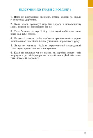 ПІДСУМКИ ДО ГЛАВИ 2 РОЗДІЛУ 1
1. Поки не почуваєшся впевнено, краще ходити до школи
у супроводі дорослих.
2. Коли хтось пропонує перейти дорогу в неналежному
місці, ніколи не погоджуйся на це.
3. Твоя безпека на дорозі й у транспорті найбільше зале­
жить від тебе самого.
4. На дорозі завжди треба пам’ятати про можливість недис-
циплінованої поведінки інших учасників дорожнього руху.
5. Якщо на зупинку під’їхав переповнений громадський
транспорт, краще зачекати наступного.
6. Коли ти заблукав чи не знаєш, як перейти дорогу, слід
звернутися до міліціонера чи співробітника ДАІ або запи­
тати когось із дорослих.
39
 