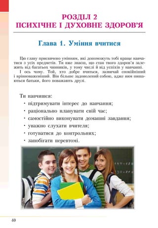 ■ РОЗДІЛ 2
ПСИХІЧНЕ І ДУХОВНЕ ЗДОРОВ’Я
Глава 1. Уміння вчитися
Цю главу присвячено умінням, які допоможуть тобі краще навча­
тися з усіх предметів. Ти вже знаєш, що стан твого здоров’я зале­
жить від багатьох чинників, у тому числі й від успіхів у навчанні.
І ось чому. Той, хто добре вчиться, зазвичай спокійніший
і врівноваженіший. Він більше задоволений собою, адже ним пиша­
ються батьки, його поважають друзі.
Ти навчишся:
• підтримувати інтерес до навчання;
• раціонально планувати свій час;
• самостійно виконувати домашні завдання;
• уважно слухати вчителя;
• готуватися до контрольних;
• запобігати перевтомі.
40
 
