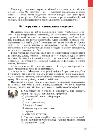 Якщо в усіх випадках отримано відповідь «права», то провідною
в тебе є ліва (!) півкуля, і ти — яскравий мислитель, а якщо
«ліва» — отже, маєш художню, творчу натуру. Але таке трап­
ляється дуже рідко. Найчастіше виходять різні комбінації, які
свідчать про широкий спектр твоїх здібностей і можливостей.
Як подружитися з навчальним предметом
Не дивно, якщо ти добре навчаєшся з твого улюбленого пред­
мета. А як подружитися, наприклад, з математикою, коли ти най-
справжнісінький митець і не маєш, на твою д у м к у , здібностей до
неї? Насправді все не так безнадійно. Адже шкільну програму роз­
роблено не для геніїв. Для її засвоєння достатньо звичайних здібно­
стей. І ти їх маєш, просто не здогадуєшся про це. Треба тільки
постаратись і прислухатися до такої поради: «Цікався предметом,
аж доки він зацікавить тебе».
Якщо чогось не зрозумів, звернися за додатковими поясненнями
до вчителя, друга, батьків. Почитай дитячу енциклопедію з цього
питання. Зазвичай той самий матеріал там викладено дохідливіше,
з багатьма ілюстраціями. Пошукай додаткову інформацію в інших
книгах, Інтернеті.
«Для чого це мені? — спитає хтось. — Я хочу стати зіркою ест­
ради. Математика мені не знадобиться».
Але це не так. Математика на рівні шкільної програми потрібна
й співакові. Зваж також, що математика навчає не лише обчислюва­
ти, а й логічно мислити, наводити чіткі аргументи, пояснювати свою
думку. Без таких умінь у житті не обійтися.
Наведений приклад свідчить про користь вивчення математики.
Та в школі вивчають і багато інших дисциплін. Усі вони потрібні
кожному, незалежно від його уподобань і майбутньої професії.
1. Об’єднайтесь у групи й обговоріть, яка користь
людині від таких навчальних предметів:
а) української мови і літератури;
б) історії;
в) природознавства;
г) іноземної мови;
т) образотворчого мистецтва;
д) музики;
е) фізичної культури.
2. Для чого вони потрібні тим, хто не має до них особ­
ливих здібностей (наприклад, навіщо музика людині
без музичного слуху)?
43
 